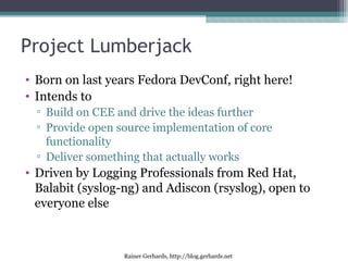 Rainer Gerhards, http://blog.gerhards.net
Project Lumberjack
• Born on last years Fedora DevConf, right here!
• Intends to
▫ Build on CEE and drive the ideas further
▫ Provide open source implementation of core
functionality
▫ Deliver something that actually works
• Driven by Logging Professionals from Red Hat,
Balabit (syslog-ng) and Adiscon (rsyslog), open to
everyone else
 
