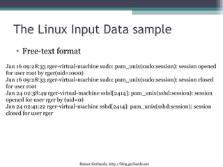 Rainer Gerhards, http://blog.gerhards.net
The Linux Input Data sample
• Free-text format
Jan 16 09:28:33 rger-virtual-machine sudo: pam_unix(sudo:session): session opened
for user root by rger(uid=1000)
Jan 16 09:28:33 rger-virtual-machine sudo: pam_unix(sudo:session): session closed
for user root
Jan 24 02:38:49 rger-virtual-machine sshd[2414]: pam_unix(sshd:session): session
opened for user rger by (uid=0)
Jan 24 02:41:22 rger-virtual-machine sshd[2414]: pam_unix(sshd:session): session
closed for user rger
• Free-text format
 