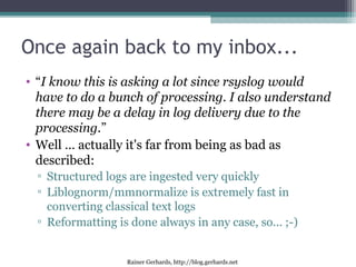 Rainer Gerhards, http://blog.gerhards.net
Once again back to my inbox...
• “I know this is asking a lot since rsyslog would
have to do a bunch of processing. I also understand
there may be a delay in log delivery due to the
processing.”
• Well … actually it's far from being as bad as
described:
▫ Structured logs are ingested very quickly
▫ Liblognorm/mmnormalize is extremely fast in
converting classical text logs
▫ Reformatting is done always in any case, so... ;-)
 