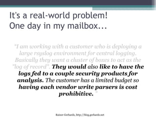 Rainer Gerhards, http://blog.gerhards.net
It's a real-world problem!
One day in my mailbox...
“I am working with a customer who is deploying a
large rsyslog environment for central logging.
Basically they want a cluster of boxes to act as the
"log of record". They would also like to have the
logs fed to a couple security products for
analysis. The customer has a limited budget so
having each vendor write parsers is cost
prohibitive. ”
 