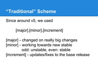 “Traditional” Scheme 
Since around v5, we used 
[major].[minor].[increment] 
[major] - changed on really big changes 
[minor] - working towards new stable 
odd: unstable, even: stable 
[increment] - updates/fixes to the base release 
 