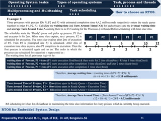 Operating System basics Types of operating systems Task, process and threads
Multiprocessing and Multitasking Task scheduling How to choose an RTOS.
Prepared by Prof. Anand H. D., Dept. of ECE, Dr. AIT, Bengaluru-56 45
RTOS for Embedded System Design
0000 Task scheduling
Operating System basics Types of operating systems Task, process and threads
0000 Task schedulingMultiprocessing and Multitasking
Example 1:
Three processes with process IDs P1,P2 and P3 with estimated completion time 6,4,2 milliseconds respectively enters the ready queue
together in order P1, P2, P3. Calculate the waiting time and Turn Around Time(TAT) for each process and the average waiting time
and average Turn Around Time(Assuming there is no I/O waiting for the Processes.) in Round Robin scheduling with time slice 2ms.
The scheduler sorts the ‘Ready’ queue and picks up process, P1 first
and executes it for 2ms. When time slice expires, next process, P2 is
scheduled for execution. The time slice expires after 2ms of execution
of P2. Then P2 is preempted and P3 is scheduled. After 2ms of
execution time slice expires, also P3 completes its execution. Then the
first process is scheduled again and so on. The order in which the
processes are scheduled for execution is represented as :
P1
0 2 8 10
2
The waiting time for all processes is given by:
waiting time of Process, P1 = 6 ms (P1 starts execution first(0ms) & then waits for 2 time slices(4ms) & later 1 time slice(2ms))
waiting time of Process, P2 = 6 ms (P2 starts execution after completion 1 time slice(2ms) and later 2 time slices(4ms))
waiting time of Process, P3 = 4 ms (P2 starts execution after completion 2 time slice(4ms))
Therefore, Average waiting time = (waiting time of (P1+P2+P3) / 3)
(6 + 6 +4) / 3 = 16/3 = 5.33 milliseconds
Turn Around Time of Process, P1= 12ms (time spent in Ready Queue + Execution Time)
Turn Around Time of Process, P2 = 10ms (time spent in Ready Queue + Execution Time)
Turn Around Time of Process, P3 = 6ms (time spent in Ready Queue + Execution Time)
Therefore, Average Turn Around Time = (Turn Around Time of (P1+P2+P3) / 3)
(12 + 10 +6) / 3 = 28/3 = 9.33 milliseconds
2 2 2 2 2
P2 P3 P1 P2 P1
4 6 12
RR scheduling involves lot of overhead in maintaining the time slice information for every process which is currently being executed.
 
