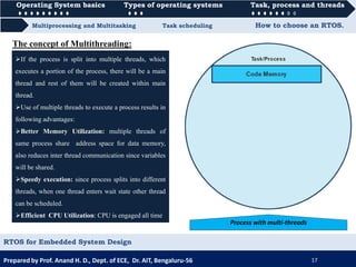 Operating System basics Types of operating systems Task, process and threads
Multiprocessing and Multitasking Task scheduling How to choose an RTOS.
Operating System basics Types of operating systems Task, process and threads
Prepared by Prof. Anand H. D., Dept. of ECE, Dr. AIT, Bengaluru-56 17
RTOS for Embedded System Design
If the process is split into multiple threads, which
executes a portion of the process, there will be a main
thread and rest of them will be created within main
thread.
Use of multiple threads to execute a process results in
following advantages:
Better Memory Utilization: multiple threads of
same process share address space for data memory,
also reduces inter thread communication since variables
will be shared.
Speedy execution: since process splits into different
threads, when one thread enters wait state other thread
can be scheduled.
Efficient CPU Utilization: CPU is engaged all time
Process with multi-threads
The concept of Multithreading:
 