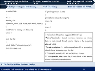 Operating System basics Types of operating systems Task, process and threads
Multiprocessing and Multitasking Task scheduling How to choose an RTOS.
Operating System basics Types of operating systems Task, process and threads
Prepared by Prof. Anand H. D., Dept. of ECE, Dr. AIT, Bengaluru-56 20
RTOS for Embedded System Design
if (pthread_join(tcb, NULL))
{
printf(“Error in thread joiningn”);
return -1;
}
return 1;
}
int main (void)
{
int i,j;
pthread_t tcb;
If (pthread_create(&tcb, NULL, new-thread ,NULL))
{
printf(“Error in creating new threadn”);
return -1;
}
for (j=0;j<5;j++)
{
printf( “Hello I’m in main threadn”);
for (i=0;i<10000;i++)
}
Termination of thread can happen in different ways:
•Natural termination—threads completes executions and returns
back to main thread through simple return or by executing
pthread_exit().
•Forced termination—by calling pthread_cancel() or termination
of main thread with exit or exec function.
Exiting with pthread_exit() will not perform a cleanup.
Calling pthread_join() at the end of main thread is best way to
achieve synchronization and cleanup.
 