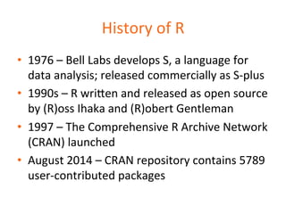 History 
of 
R 
• 1976 
– 
Bell 
Labs 
develops 
S, 
a 
language 
for 
data 
analysis; 
released 
commercially 
as 
S-­‐plus 
• 1990s 
– 
R 
wri=en 
and 
released 
as 
open 
source 
by 
(R)oss 
Ihaka 
and 
(R)obert 
Gentleman 
• 1997 
– 
The 
Comprehensive 
R 
Archive 
Network 
(CRAN) 
launched 
• August 
2014 
– 
CRAN 
repository 
contains 
5789 
user-­‐contributed 
packages 
 