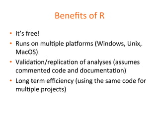 Benefits 
of 
R 
• It’s 
free! 
• Runs 
on 
mulDple 
plaqorms 
(Windows, 
Unix, 
MacOS) 
• ValidaDon/replicaDon 
of 
analyses 
(assumes 
commented 
code 
and 
documentaDon) 
• Long 
term 
efficiency 
(using 
the 
same 
code 
for 
mulDple 
projects) 
 
