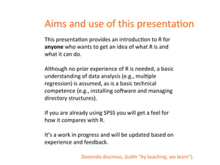 Aims 
and 
use 
of 
this 
presentaDon 
This 
presentaDon 
provides 
an 
introducDon 
to 
R 
for 
anyone 
who 
wants 
to 
get 
an 
idea 
of 
what 
R 
is 
and 
what 
it 
can 
do. 
Although 
no 
prior 
experience 
of 
R 
is 
needed, 
a 
basic 
understanding 
of 
data 
analysis 
(e.g., 
mulDple 
regression) 
is 
assumed, 
as 
is 
a 
basic 
technical 
competence 
(e.g., 
installing 
soKware 
and 
managing 
directory 
structures). 
If 
you 
are 
already 
using 
SPSS 
you 
will 
get 
a 
feel 
for 
how 
it 
compares 
with 
R. 
It’s 
a 
work 
in 
progress 
and 
will 
be 
updated 
based 
on 
experience 
and 
feedback. 
Docendo 
discimus, 
(LaDn 
"by 
teaching, 
we 
learn"). 
 