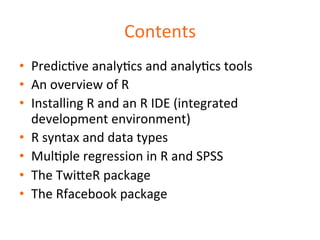 Contents 
• PredicDve 
analyDcs 
and 
analyDcs 
tools 
• An 
overview 
of 
R 
• Installing 
R 
and 
an 
R 
IDE 
(integrated 
development 
environment) 
• R 
syntax 
and 
data 
types 
• MulDple 
regression 
in 
R 
and 
SPSS 
• The 
Twi=eR 
package 
• The 
Rfacebook 
package 
 