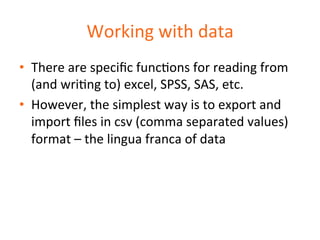Working 
with 
data 
• There 
are 
specific 
funcDons 
for 
reading 
from 
(and 
wriDng 
to) 
excel, 
SPSS, 
SAS, 
etc. 
• However, 
the 
simplest 
way 
is 
to 
export 
and 
import 
files 
in 
csv 
(comma 
separated 
values) 
format 
– 
the 
lingua 
franca 
of 
data 
 