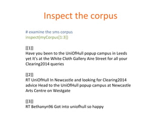 Inspect 
the 
corpus 
# 
examine 
the 
sms 
corpus 
inspect(myCorpus[1:3]) 
[[1]] 
Have 
you 
been 
to 
the 
UniOfHull 
popup 
campus 
in 
Leeds 
yet 
It's 
at 
the 
White 
Cloth 
Gallery 
Aire 
Street 
for 
all 
your 
Clearing2014 
queries 
[[2]] 
RT 
UniOfHull 
In 
Newcastle 
and 
looking 
for 
Clearing2014 
advice 
Head 
to 
the 
UniOfHull 
popup 
campus 
at 
Newcastle 
Arts 
Centre 
on 
Westgate 
[[3]] 
RT 
Bethanyn96 
Got 
into 
unio‡ull 
so 
happy 
 