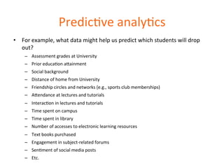 PredicDve 
analyDcs 
• For 
example, 
what 
data 
might 
help 
us 
predict 
which 
students 
will 
drop 
out? 
– Assessment 
grades 
at 
University 
– Prior 
educaDon 
a=ainment 
– Social 
background 
– Distance 
of 
home 
from 
University 
– Friendship 
circles 
and 
networks 
(e.g., 
sports 
club 
memberships) 
– A=endance 
at 
lectures 
and 
tutorials 
– InteracDon 
in 
lectures 
and 
tutorials 
– Time 
spent 
on 
campus 
– Time 
spent 
in 
library 
– Number 
of 
accesses 
to 
electronic 
learning 
resources 
– Text 
books 
purchased 
– Engagement 
in 
subject-­‐related 
forums 
– SenDment 
of 
social 
media 
posts 
– Etc. 
 
