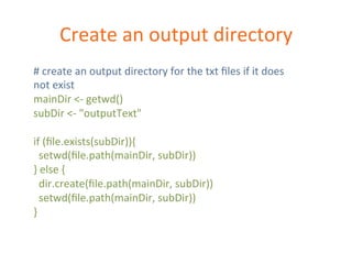 Create 
an 
output 
directory 
# 
create 
an 
output 
directory 
for 
the 
txt 
files 
if 
it 
does 
not 
exist 
mainDir 
<-­‐ 
getwd() 
subDir 
<-­‐ 
"outputText" 
if 
(file.exists(subDir)){ 
setwd(file.path(mainDir, 
subDir)) 
} 
else 
{ 
dir.create(file.path(mainDir, 
subDir)) 
setwd(file.path(mainDir, 
subDir)) 
} 
 