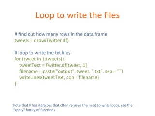 Loop 
to 
write 
the 
files 
# 
find 
out 
how 
many 
rows 
in 
the 
data.frame 
tweets 
= 
nrow(Twi=er.df) 
# 
loop 
to 
write 
the 
txt 
files 
for 
(tweet 
in 
1:tweets) 
{ 
tweetText 
= 
Twi=er.df[tweet, 
1] 
filename 
= 
paste("output", 
tweet, 
".txt", 
sep 
= 
"") 
writeLines(tweetText, 
con 
= 
filename) 
} 
Note 
that 
R 
has 
iterators 
that 
oKen 
remove 
the 
need 
to 
write 
loops, 
see 
the 
“apply” 
family 
of 
funcDons 
 