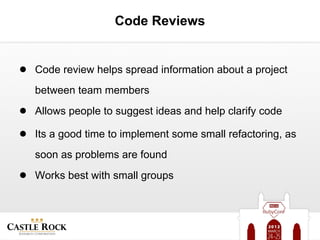 Code Reviews


● Code review helps spread information about a project
   between team members
● Allows people to suggest ideas and help clarify code
● Its a good time to implement some small refactoring, as
   soon as problems are found
● Works best with small groups
 