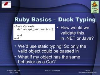 Ruby Basics – Duck Typing
          class CarWash
            def accept_customer(car)
                                               • How would we
            end
                                                 validate this
          end                                    in .NET or Java?
          • We’d use static typing! So only the
            valid object could be passed in
          • What if my object has the same
            behavior as a Car?
St. Louis Code Camp           Ruby for C# Developers               Cory Foy
    May 6th, 2006                                        http://www.cornetdesign.com
 