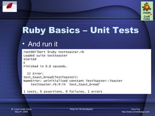Ruby Basics – Unit Tests
          • And run it
           root@dilbert $ruby testtoaster.rb
           Loaded suite testtoaster
           Started
           E
           Finished in 0.0 seconds.

             1) Error:
           test_toast_bread(TestToaster):
           NameError: uninitialized constant TestToaster::Toaster
               testtoaster.rb:4:in `test_toast_bread'

           1 tests, 0 assertions, 0 failures, 1 errors




St. Louis Code Camp                 Ruby for C# Developers                Cory Foy
    May 6th, 2006                                               http://www.cornetdesign.com
 