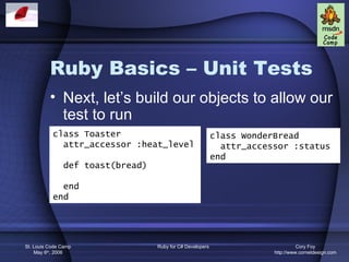 Ruby Basics – Unit Tests
          • Next, let’s build our objects to allow our
            test to run
           class Toaster                                   class WonderBread
             attr_accessor :heat_level                       attr_accessor :status
                                                           end
               def toast(bread)

             end
           end




St. Louis Code Camp               Ruby for C# Developers                         Cory Foy
    May 6th, 2006                                                      http://www.cornetdesign.com
 
