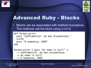 Advanced Ruby - Blocks
          • Blocks can be associated with method invocations.
            The methods call the block using yield
           def format_print
             puts “Confidential. Do Not Disseminate.”
             yield
             puts “© SomeCorp, 2006”
           end

           format_print { puts “My name is Earl!” }
             -> Confidential. Do Not Disseminate.
             -> My name is Earl!
             -> © SomeCorp, 2006

St. Louis Code Camp           Ruby for C# Developers              Cory Foy
    May 6th, 2006                                       http://www.cornetdesign.com
 