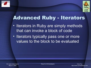 Advanced Ruby - Iterators
          • Iterators in Ruby are simply methods
            that can invoke a block of code
          • Iterators typically pass one or more
            values to the block to be evaluated




St. Louis Code Camp      Ruby for C# Developers             Cory Foy
    May 6th, 2006                                 http://www.cornetdesign.com
 