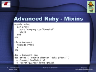Advanced Ruby - Mixins
           module Print
             def print
               puts “Company Confidential”
               yield
             end
           end

           class Document
             include Print
             #...
           end

           doc = Document.new
           doc.print { “Fourth Quarter looks great!” }
            -> Company Confidential
            -> Fourth Quarter looks great!

St. Louis Code Camp              Ruby for C# Developers             Cory Foy
    May 6th, 2006                                         http://www.cornetdesign.com
 