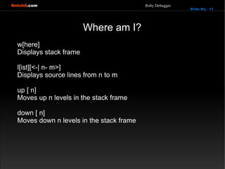 Notch8.com                                 Ruby Debugger
                                                           Slide No. 11




                         Where am I?
  w[here]
  Displays stack frame

  l[ist][<-| n- m>]
  Displays source lines from n to m

  up [ n]
  Moves up n levels in the stack frame

  down [ n]
  Moves down n levels in the stack frame
 