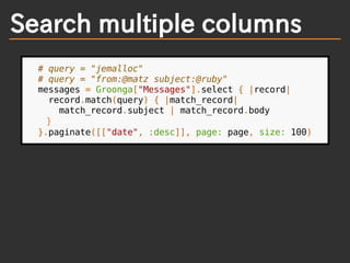 Search multiple columns
# query = "jemalloc"
# query = "from:@matz subject:@ruby"
messages = Groonga["Messages"].select { |record|
record.match(query) { |match_record|
match_record.subject | match_record.body
}
}.paginate([["date", :desc]], page: page, size: 100)
 