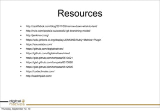 Resources
§ http://zsoltfabok.com/blog/2011/05/narrow-down-what-to-test/
§ http://nvie.com/posts/a-successful-git-branching-model/
§ http://jenkins-ci.org/
§ https://wiki.jenkins-ci.org/display/JENKINS/Ruby+Metrics+Plugin
§ https://saucelabs.com/
§ https://github.com/digitalnatives/
§ https://github.com/digitalnatives/mtest
§ https://gist.github.com/tompata/6513021
§ https://gist.github.com/tompata/6513060
§ https://gist.github.com/tompata/6512905
§ https://codeclimate.com/
§ http://loadimpact.com/
Thursday, September 12, 13
 