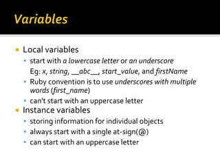    Local variables
     start with a lowercase letter or an underscore
      Eg: x, string, __abc__, start_value, and firstName
     Ruby convention is to use underscores with multiple
      words (first_name)
     can't start with an uppercase letter
   Instance variables
     storing information for individual objects
     always start with a single at-sign(@)
     can start with an uppercase letter
 