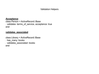 Validation Helpers
Acceptance
class Person < ActiveRecord::Base
 validates :terms_of_service, acceptance: true
end
validates_associated
class Library < ActiveRecord::Base
 has_many :books
 validates_associated :books
end
 