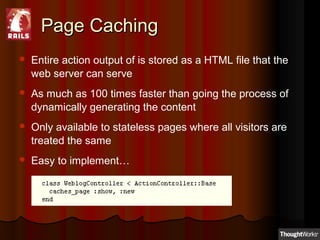 Page CachingPage Caching
 Entire action output of is stored as a HTML file that the
web server can serve
 As much as 100 times faster than going the process of
dynamically generating the content
 Only available to stateless pages where all visitors are
treated the same
 Easy to implement…
 