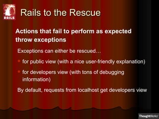 Rails to the RescueRails to the Rescue
Actions that fail to perform as expected
throw exceptions
Exceptions can either be rescued…
 for public view (with a nice user-friendly explanation)
 for developers view (with tons of debugging
information)
By default, requests from localhost get developers view
 