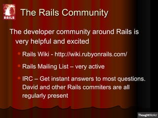 The Rails CommunityThe Rails Community
The developer community around Rails is
very helpful and excited
Rails Wiki - http://wiki.rubyonrails.com/
Rails Mailing List – very active
IRC – Get instant answers to most questions.
David and other Rails commiters are all
regularly present
 
