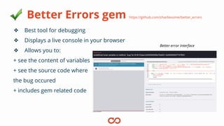 Better Errors gem https://github.com/charliesome/better_errors
❖ Best tool for debugging
❖ Displays a live console in your browser
❖ Allows you to:
+ see the content of variables
+ see the source code where
the bug occured
+ includes gem related code
Better error interface
 