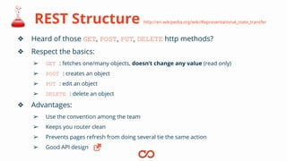 REST Structure http://en.wikipedia.org/wiki/Representational_state_transfer
❖ Heard of those GET, POST, PUT, DELETE http methods?
❖ Respect the basics:
➢ GET : fetches one/many objects, doesn’t change any value (read only)
➢ POST : creates an object
➢ PUT : edit an object
➢ DELETE : delete an object
❖ Advantages:
➢ Use the convention among the team
➢ Keeps you router clean
➢ Prevents pages refresh from doing several tie the same action
➢ Good API design
 