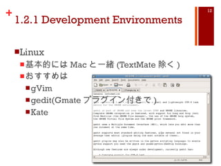1.2.1 Development Environments Linux 基本的には Mac と一緒 (TextMate 除く ) おすすめは gVim gedit(Gmate プラグイン付きで ) Kate 