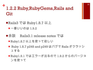 1.2.2 Ruby,RubyGems,Rails and Git Rails3 では Ruby1.8.7 以上 一番いいのは 1.9.2 余談　 Rails3.1 release notes では Ruby1.8.7 以上を使って欲しい Ruby 1.8.7 p248 and p249 はバグで Rails がクラッシュする Ruby1.9.1 ではエラーが出るので 1.9.2 からのバージョンを使って 