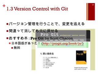 1.3 Version Control with Git バージョン管理を行うことで、変更を追える 間違って消しても元に戻せる おすすめ本 :  Pro Git  by Scott Chacon 日本語版があった！ ( http://progit.org/book/ja/ ) 無料 