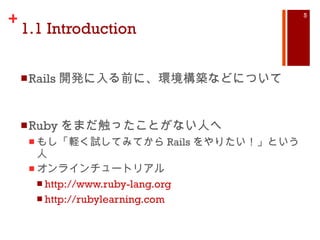 1.1 Introduction Rails 開発に入る前に、環境構築などについて Ruby をまだ触ったことがない人へ もし「軽く試してみてから Rails をやりたい！」という人 オンラインチュートリアル http://www.ruby-lang.org http://rubylearning.com 