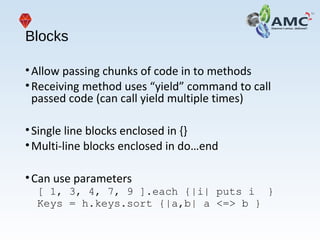 Blocks
•Allow passing chunks of code in to methods
•Receiving method uses “yield” command to call
passed code (can call yield multiple times)
•Single line blocks enclosed in {}
•Multi-line blocks enclosed in do…end
•Can use parameters
[ 1, 3, 4, 7, 9 ].each {|i| puts i }
Keys = h.keys.sort {|a,b| a <=> b }
 