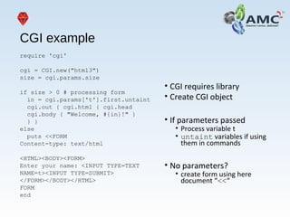 CGI example
require 'cgi'
cgi = CGI.new("html3")
size = cgi.params.size
if size > 0 # processing form
in = cgi.params['t'].first.untaint
cgi.out { cgi.html { cgi.head
cgi.body { "Welcome, #{in}!" }
} }
else
puts <<FORM
Content-type: text/html
<HTML><BODY><FORM>
Enter your name: <INPUT TYPE=TEXT
NAME=t><INPUT TYPE=SUBMIT>
</FORM></BODY></HTML>
FORM
end
• CGI requires library
• Create CGI object
• If parameters passed
• Process variable t
• untaint variables if using
them in commands
• No parameters?
• create form using here
document “<<“
 
