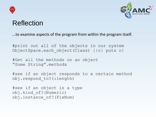 Reflection
...to examine aspects of the program from within the program itself.
#print out all of the objects in our system
ObjectSpace.each_object(Class) {|c| puts c}
#Get all the methods on an object
“Some String”.methods
#see if an object responds to a certain method
obj.respond_to?(:length)
#see if an object is a type
obj.kind_of?(Numeric)
obj.instance_of?(FixNum)
 