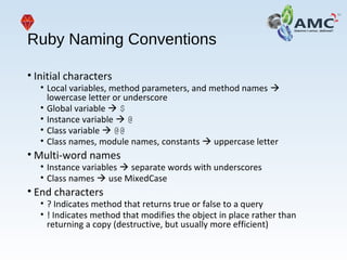 Ruby Naming Conventions
• Initial characters
• Local variables, method parameters, and method names 
lowercase letter or underscore
• Global variable  $
• Instance variable  @
• Class variable  @@
• Class names, module names, constants  uppercase letter
• Multi-word names
• Instance variables  separate words with underscores
• Class names  use MixedCase
• End characters
• ? Indicates method that returns true or false to a query
• ! Indicates method that modifies the object in place rather than
returning a copy (destructive, but usually more efficient)
 