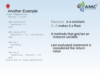 Another Example
class Temperature
Factor = 5.0/9
def store_C(c)
@celsius = c
end
def store_F(f)
@celsius = (f - 32)*Factor
end
def as_C
@celsius
end
def as_F
(@celsius / Factor) + 32
end
end # end of class definition
Factor is a constant
5.0 makes it a float
4 methods that get/set an
instance variable
Last evaluated statement is
considered the return
value
 