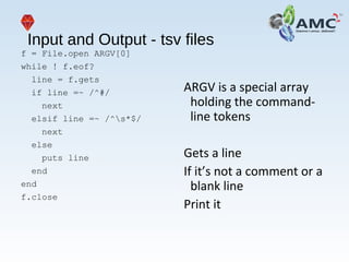 Input and Output - tsv files
f = File.open ARGV[0]
while ! f.eof?
line = f.gets
if line =~ /^#/
next
elsif line =~ /^s*$/
next
else
puts line
end
end
f.close
ARGV is a special array
holding the command-
line tokens
Gets a line
If it’s not a comment or a
blank line
Print it
 