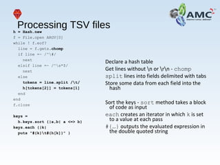 Processing TSV filesh = Hash.new
f = File.open ARGV[0]
while ! f.eof?
line = f.gets.chomp
if line =~ /^#/
next
elsif line =~ /^s*$/
next
else
tokens = line.split /t/
h[tokens[2]] = tokens[1]
end
end
f.close
keys =
h.keys.sort {|a,b| a <=> b}
keys.each {|k|
puts "#{k}t#{h[k]}" }
Declare a hash table
Get lines without n or rn - chomp
split lines into fields delimited with tabs
Store some data from each field into the
hash
Sort the keys - sort method takes a block
of code as input
each creates an iterator in which k is set
to a value at each pass
#{…} outputs the evaluated expression in
the double quoted string
 