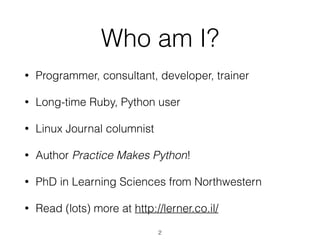 Who am I? 
• Programmer, consultant, developer, trainer 
• Long-time Ruby, Python user 
• Linux Journal columnist 
• Author, Practice Makes Python! 
• PhD in Learning Sciences from Northwestern 
• Read (lots) more at http://lerner.co.il/ 
2 
 
