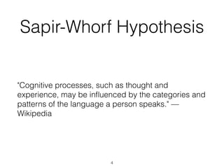 Sapir-Whorf Hypothesis 
"Cognitive processes, such as thought and 
experience, may be influenced by the categories and 
patterns of the language a person speaks." — 
Wikipedia 
4 
 