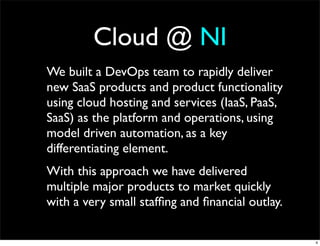 Cloud @ NI
We built a DevOps team to rapidly deliver
new SaaS products and product functionality
using cloud hosting and services (IaaS, PaaS,
SaaS) as the platform and operations, using
model driven automation, as a key
differentiating element.
With this approach we have delivered
multiple major products to market quickly
with a very small stafﬁng and ﬁnancial outlay.

                                                 4
 