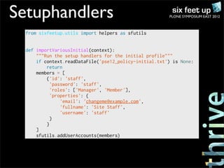 Setuphandlers                                           PLONE SYMPOSIUM EAST 2012



  from sixfeetup.utils import helpers as sfutils


  def importVariousInitial(context):
      """Run the setup handlers for the initial profile"""
      if context.readDataFile('pse12_policy-initial.txt') is None:
          return
      members = [
          {'id': 'staff',
            'password': 'staff',
            'roles': ['Manager', 'Member'],
            'properties': {
                'email': 'changeme@example.com',
                'fullname': 'Site Staff',
                'username': 'staff'
            }
          }
      ]
      sfutils.addUserAccounts(members)
 