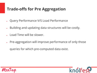 Trade-offs for Pre Aggregation
● Query Performance V/S Load Performance
● Building and updating data structures will be costly.
● Load Time will be slower.
● Pre-aggregation will improve performance of only those
queries for which pre-computed data exist.
 
